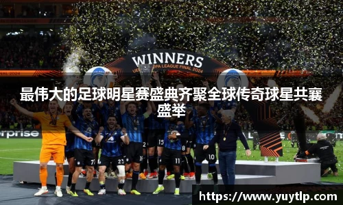 最伟大的足球明星赛盛典齐聚全球传奇球星共襄盛举