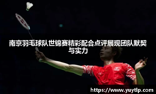 南京羽毛球队世锦赛精彩配合点评展现团队默契与实力